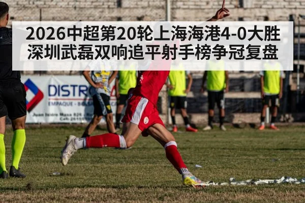 2026中超第20轮上海海港4-0大胜深圳武磊双响追平射手榜争冠复盘