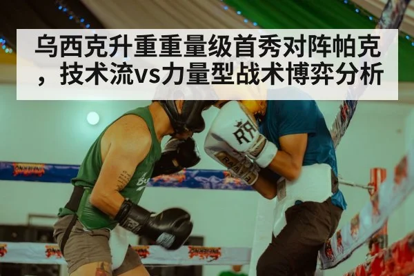 乌西克升重重量级首秀对阵帕克,技术流vs力量型战术博弈分析